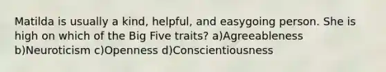 Matilda is usually a kind, helpful, and easygoing person. She is high on which of the Big Five traits? a)Agreeableness b)Neuroticism c)Openness d)Conscientiousness