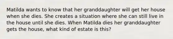 Matilda wants to know that her granddaughter will get her house when she dies. She creates a situation where she can still live in the house until she dies. When Matilda dies her granddaughter gets the house, what kind of estate is this?