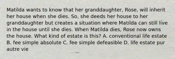 Matilda wants to know that her granddaughter, Rose, will inherit her house when she dies. So, she deeds her house to her granddaughter but creates a situation where Matilda can still live in the house until she dies. When Matilda dies, Rose now owns the house. What kind of estate is this? A. conventional life estate B. fee simple absolute C. fee simple defeasible D. life estate pur autre vie