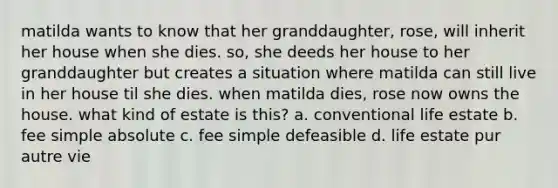 matilda wants to know that her granddaughter, rose, will inherit her house when she dies. so, she deeds her house to her granddaughter but creates a situation where matilda can still live in her house til she dies. when matilda dies, rose now owns the house. what kind of estate is this? a. conventional life estate b. fee simple absolute c. fee simple defeasible d. life estate pur autre vie