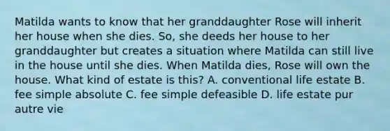 Matilda wants to know that her granddaughter Rose will inherit her house when she dies. So, she deeds her house to her granddaughter but creates a situation where Matilda can still live in the house until she dies. When Matilda dies, Rose will own the house. What kind of estate is this? A. conventional life estate B. fee simple absolute C. fee simple defeasible D. life estate pur autre vie