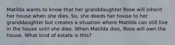 Matilda wants to know that her granddaughter Rose will inherit her house when she dies. So, she deeds her house to her granddaughter but creates a situation where Matilda can still live in the house until she dies. When Matilda dies, Rose will own the house. What kind of estate is this?