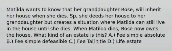 Matilda wants to know that her granddaughter Rose, will inherit her house when she dies. Sp, she deeds her house to her granddaughter but creates a situation where Matilda can still live in the house until she dies. When Matilda dies, Rose now owns the house. What kind of an estate is this? A.) Fee simple absolute B.) Fee simple defeasible C.) Fee Tail title D.) Life estate