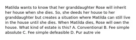 Matilda wants to know that her granddaughter Rose will inherit her house when she dies. So, she deeds her house to her granddaughter but creates a situation where Matilda can still live in the house until she dies. When Matilda dies, Rose will own the house. What kind of estate is this? A. Conventional B. Fee simple absolute C. Fee simple defeasible D. Pur autre vie