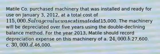 Matile Co. purchased machinery that was installed and ready for use on January 3, 2012, at a total cost of 115,000. Salvage value was estimated at15,000. The machinery will be depreciated over five years using the double-declining balance method. For the year 2013, Matile should record depreciation expense on this machinery of a. 24,000. b.27,600. c. 30,000. d.46,000.