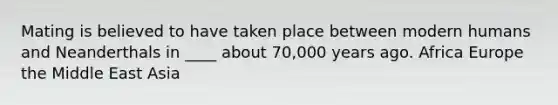 Mating is believed to have taken place between modern humans and Neanderthals in ____ about 70,000 years ago. Africa Europe the Middle East Asia