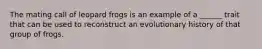 The mating call of leopard frogs is an example of a ______ trait that can be used to reconstruct an evolutionary history of that group of frogs.