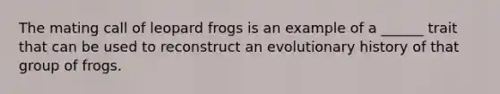 The mating call of leopard frogs is an example of a ______ trait that can be used to reconstruct an evolutionary history of that group of frogs.