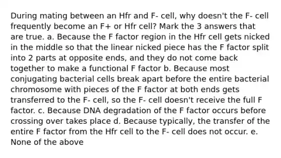 During mating between an Hfr and F- cell, why doesn't the F- cell frequently become an F+ or Hfr cell? Mark the 3 answers that are true. a. Because the F factor region in the Hfr cell gets nicked in the middle so that the linear nicked piece has the F factor split into 2 parts at opposite ends, and they do not come back together to make a functional F factor b. Because most conjugating bacterial cells break apart before the entire bacterial chromosome with pieces of the F factor at both ends gets transferred to the F- cell, so the F- cell doesn't receive the full F factor. c. Because DNA degradation of the F factor occurs before crossing over takes place d. Because typically, the transfer of the entire F factor from the Hfr cell to the F- cell does not occur. e. None of the above