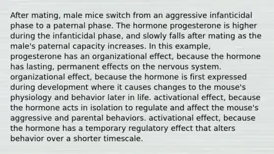 After mating, male mice switch from an aggressive infanticidal phase to a paternal phase. The hormone progesterone is higher during the infanticidal phase, and slowly falls after mating as the male's paternal capacity increases. In this example, progesterone has an organizational effect, because the hormone has lasting, permanent effects on the nervous system. organizational effect, because the hormone is first expressed during development where it causes changes to the mouse's physiology and behavior later in life. activational effect, because the hormone acts in isolation to regulate and affect the mouse's aggressive and parental behaviors. activational effect, because the hormone has a temporary regulatory effect that alters behavior over a shorter timescale.