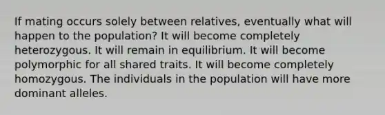 If mating occurs solely between relatives, eventually what will happen to the population? It will become completely heterozygous. It will remain in equilibrium. It will become polymorphic for all shared traits. It will become completely homozygous. The individuals in the population will have more dominant alleles.