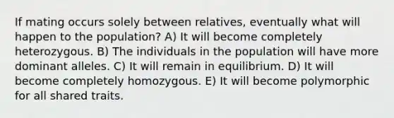 If mating occurs solely between relatives, eventually what will happen to the population? A) It will become completely heterozygous. B) The individuals in the population will have more dominant alleles. C) It will remain in equilibrium. D) It will become completely homozygous. E) It will become polymorphic for all shared traits.