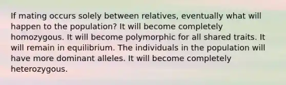 If mating occurs solely between relatives, eventually what will happen to the population? It will become completely homozygous. It will become polymorphic for all shared traits. It will remain in equilibrium. The individuals in the population will have more dominant alleles. It will become completely heterozygous.