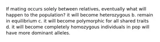 If mating occurs solely between relatives, eventually what will happen to the population? it will become heterozygous b. remain in equilibrium c. it will become polymorphic for all shared traits d. it will become completely homozygous individuals in pop will have more dominant alleles.