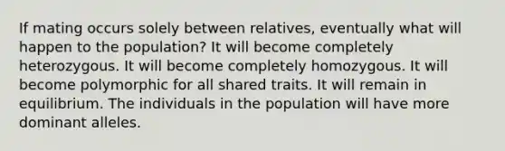 If mating occurs solely between relatives, eventually what will happen to the population? It will become completely heterozygous. It will become completely homozygous. It will become polymorphic for all shared traits. It will remain in equilibrium. The individuals in the population will have more dominant alleles.