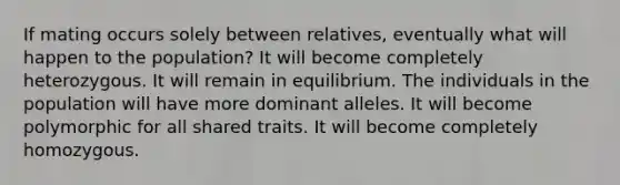 If mating occurs solely between relatives, eventually what will happen to the population? It will become completely heterozygous. It will remain in equilibrium. The individuals in the population will have more dominant alleles. It will become polymorphic for all shared traits. It will become completely homozygous.