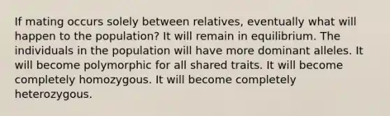 If mating occurs solely between relatives, eventually what will happen to the population? It will remain in equilibrium. The individuals in the population will have more dominant alleles. It will become polymorphic for all shared traits. It will become completely homozygous. It will become completely heterozygous.