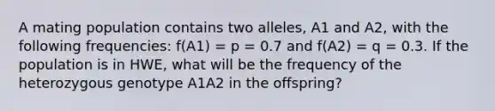 A mating population contains two alleles, A1 and A2, with the following frequencies: f(A1) = p = 0.7 and f(A2) = q = 0.3. If the population is in HWE, what will be the frequency of the heterozygous genotype A1A2 in the offspring?