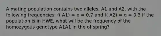 A mating population contains two alleles, A1 and A2, with the following frequencies: f( A1) = p = 0.7 and f( A2) = q = 0.3 If the population is in HWE, what will be the frequency of the homozygous genotype A1A1 in the offspring?