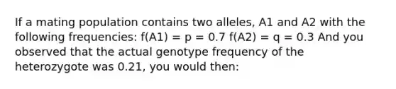 If a mating population contains two alleles, A1 and A2 with the following frequencies: f(A1) = p = 0.7 f(A2) = q = 0.3 And you observed that the actual genotype frequency of the heterozygote was 0.21, you would then: