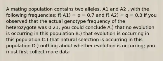 A mating population contains two alleles, A1 and A2 , with the following frequencies: f( A1) = p = 0.7 and f( A2) = q = 0.3 If you observed that the actual genotype frequency of the heterozygote was 0.21, you could conclude A.) that no evolution is occurring in this population B.) that evolution is occurring in this population C.) that <a href='https://www.questionai.com/knowledge/kAcbTwWr3l-natural-selection' class='anchor-knowledge'>natural selection</a> is occurring in this population D.) nothing about whether evolution is occurring; you must first collect more data