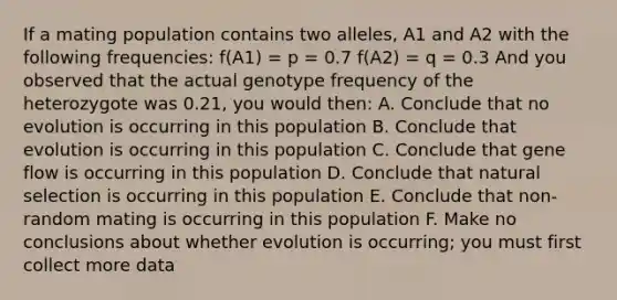 If a mating population contains two alleles, A1 and A2 with the following frequencies: f(A1) = p = 0.7 f(A2) = q = 0.3 And you observed that the actual genotype frequency of the heterozygote was 0.21, you would then: A. Conclude that no evolution is occurring in this population B. Conclude that evolution is occurring in this population C. Conclude that gene flow is occurring in this population D. Conclude that natural selection is occurring in this population E. Conclude that non-random mating is occurring in this population F. Make no conclusions about whether evolution is occurring; you must first collect more data