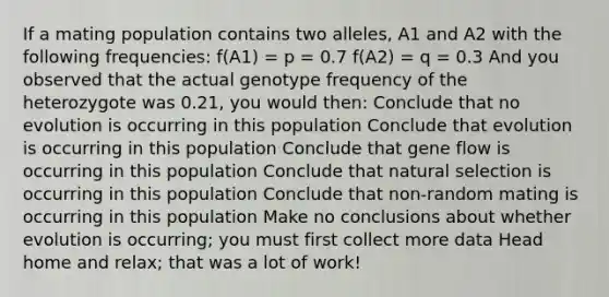 If a mating population contains two alleles, A1 and A2 with the following frequencies: f(A1) = p = 0.7 f(A2) = q = 0.3 And you observed that the actual genotype frequency of the heterozygote was 0.21, you would then: Conclude that no evolution is occurring in this population Conclude that evolution is occurring in this population Conclude that gene flow is occurring in this population Conclude that natural selection is occurring in this population Conclude that non-random mating is occurring in this population Make no conclusions about whether evolution is occurring; you must first collect more data Head home and relax; that was a lot of work!