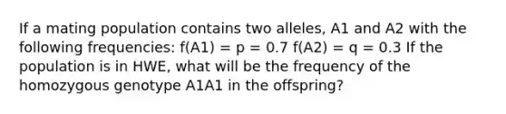 If a mating population contains two alleles, A1 and A2 with the following frequencies: f(A1) = p = 0.7 f(A2) = q = 0.3 If the population is in HWE, what will be the frequency of the homozygous genotype A1A1 in the offspring?