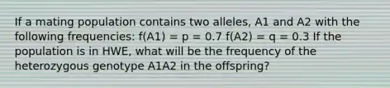 If a mating population contains two alleles, A1 and A2 with the following frequencies: f(A1) = p = 0.7 f(A2) = q = 0.3 If the population is in HWE, what will be the frequency of the heterozygous genotype A1A2 in the offspring?