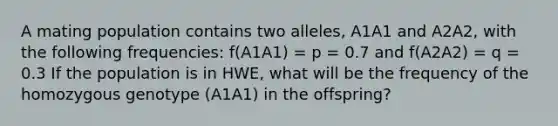 A mating population contains two alleles, A1A1 and A2A2, with the following frequencies: f(A1A1) = p = 0.7 and f(A2A2) = q = 0.3 If the population is in HWE, what will be the frequency of the homozygous genotype (A1A1) in the offspring?