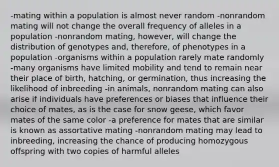 -mating within a population is almost never random -nonrandom mating will not change the overall frequency of alleles in a population -nonrandom mating, however, will change the distribution of genotypes and, therefore, of phenotypes in a population -organisms within a population rarely mate randomly -many organisms have limited mobility and tend to remain near their place of birth, hatching, or germination, thus increasing the likelihood of inbreeding -in animals, nonrandom mating can also arise if individuals have preferences or biases that influence their choice of mates, as is the case for snow geese, which favor mates of the same color -a preference for mates that are similar is known as assortative mating -nonrandom mating may lead to inbreeding, increasing the chance of producing homozygous offspring with two copies of harmful alleles