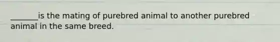 _______is the mating of purebred animal to another purebred animal in the same breed.