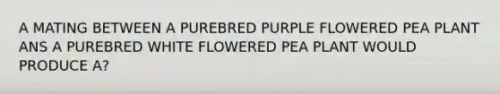 A MATING BETWEEN A PUREBRED PURPLE FLOWERED PEA PLANT ANS A PUREBRED WHITE FLOWERED PEA PLANT WOULD PRODUCE A?