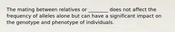 The mating between relatives or ________ does not affect the frequency of alleles alone but can have a significant impact on the genotype and phenotype of individuals.