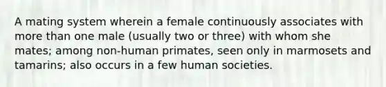 A mating system wherein a female continuously associates with more than one male (usually two or three) with whom she mates; among non-human primates, seen only in marmosets and tamarins; also occurs in a few human societies.