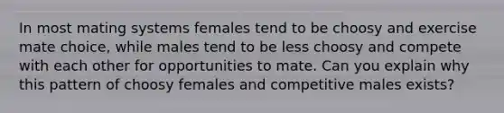 In most mating systems females tend to be choosy and exercise mate choice, while males tend to be less choosy and compete with each other for opportunities to mate. Can you explain why this pattern of choosy females and competitive males exists?