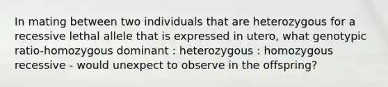 In mating between two individuals that are heterozygous for a recessive lethal allele that is expressed in utero, what genotypic ratio-homozygous dominant : heterozygous : homozygous recessive - would unexpect to observe in the offspring?