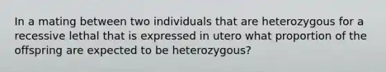 In a mating between two individuals that are heterozygous for a recessive lethal that is expressed in utero what proportion of the offspring are expected to be heterozygous?