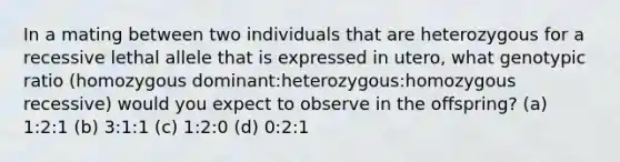 In a mating between two individuals that are heterozygous for a recessive lethal allele that is expressed in utero, what genotypic ratio (homozygous dominant:heterozygous:homozygous recessive) would you expect to observe in the offspring? (a) 1:2:1 (b) 3:1:1 (c) 1:2:0 (d) 0:2:1