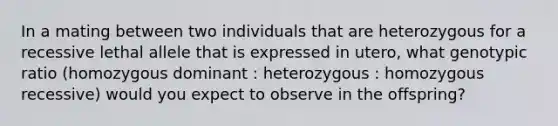 In a mating between two individuals that are heterozygous for a recessive lethal allele that is expressed in utero, what genotypic ratio (homozygous dominant : heterozygous : homozygous recessive) would you expect to observe in the offspring?