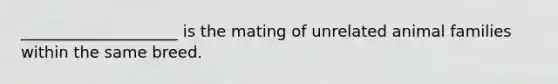 ____________________ is the mating of unrelated animal families within the same breed.