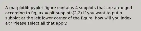 A matplotlib.pyplot.figure contains 4 subplots that are arranged according to fig, ax = plt.subplots(2,2) If you want to put a subplot at the left lower corner of the figure, how will you index ax? Please select all that apply.