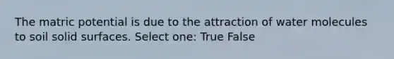 The matric potential is due to the attraction of water molecules to soil solid surfaces. Select one: True False