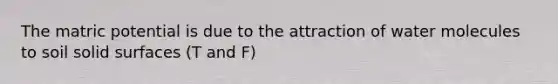 The matric potential is due to the attraction of water molecules to soil solid surfaces (T and F)