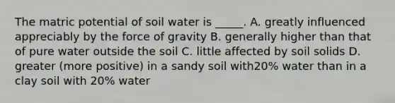 The matric potential of soil water is _____. A. greatly influenced appreciably by the force of gravity B. generally higher than that of pure water outside the soil C. little affected by soil solids D. greater (more positive) in a sandy soil with20% water than in a clay soil with 20% water