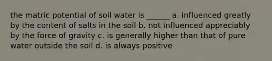 the matric potential of soil water is ______ a. influenced greatly by the content of salts in the soil b. not influenced appreciably by the force of gravity c. is generally higher than that of pure water outside the soil d. is always positive