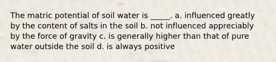 The matric potential of soil water is _____. a. influenced greatly by the content of salts in the soil b. not influenced appreciably by the force of gravity c. is generally higher than that of pure water outside the soil d. is always positive