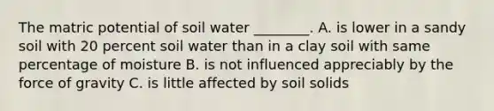 The matric potential of soil water ________. A. is lower in a sandy soil with 20 percent soil water than in a clay soil with same percentage of moisture B. is not influenced appreciably by the force of gravity C. is little affected by soil solids