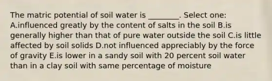 The matric potential of soil water is ________. Select one: A.influenced greatly by the content of salts in the soil B.is generally higher than that of pure water outside the soil C.is little affected by soil solids D.not influenced appreciably by the force of gravity E.is lower in a sandy soil with 20 percent soil water than in a clay soil with same percentage of moisture