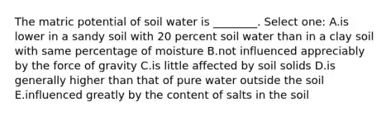 The matric potential of soil water is ________. Select one: A.is lower in a sandy soil with 20 percent soil water than in a clay soil with same percentage of moisture B.not influenced appreciably by the force of gravity C.is little affected by soil solids D.is generally higher than that of pure water outside the soil E.influenced greatly by the content of salts in the soil